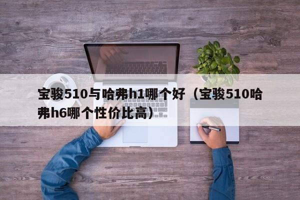 宝骏510与哈弗h1哪个好(宝骏510哈弗h6哪个性价比高)