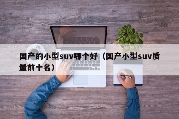 国产的小型suv哪个好(国产小型suv质量前十名)