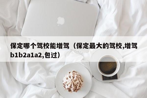 保定哪个驾校能增驾(保定最大的驾校,增驾b1b2a1a2,包过)