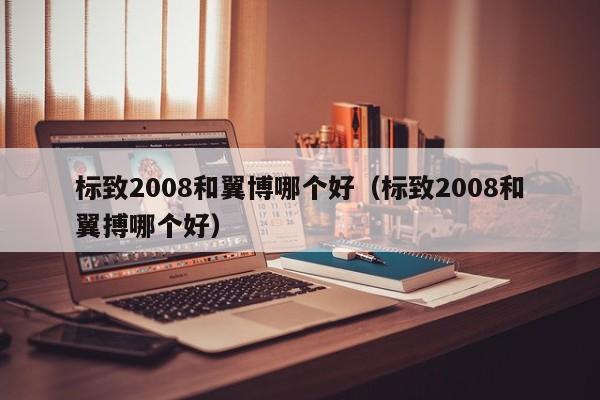 标致2008和翼博哪个好(标致2008和翼搏哪个好)