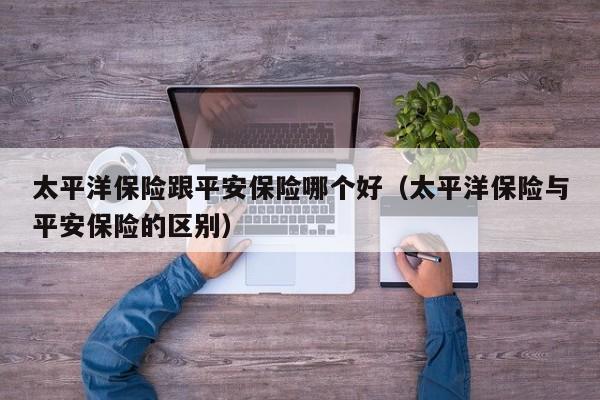 太平洋保险跟平安保险哪个好(太平洋保险与平安保险的区别)
