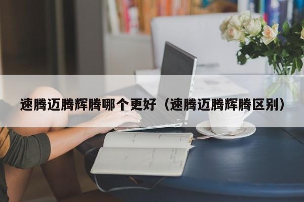 速腾迈腾辉腾哪个更好(速腾迈腾辉腾区别)