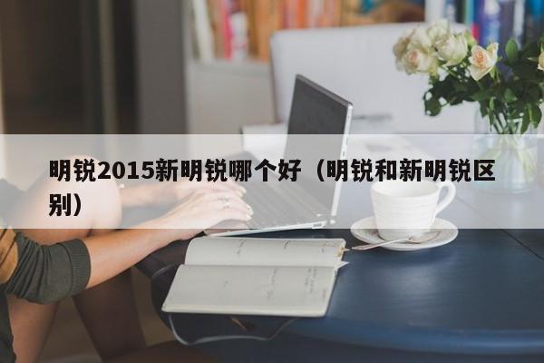 明锐2015新明锐哪个好(明锐和新明锐区别)