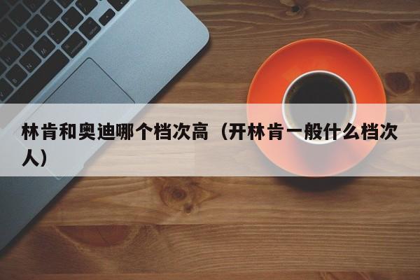 林肯和奥迪哪个档次高(开林肯一般什么档次人)