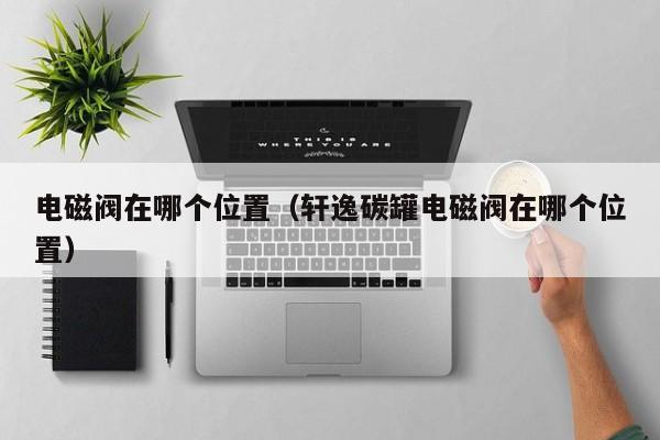 电磁阀在哪个位置(轩逸碳罐电磁阀在哪个位置)