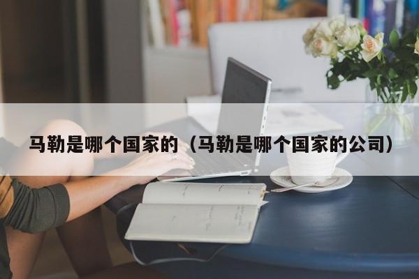 马勒是哪个国家的(马勒是哪个国家的公司)