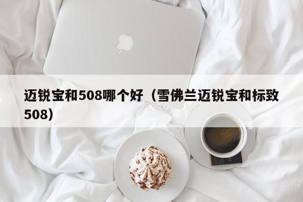 迈锐宝和508哪个好(雪佛兰迈锐宝和标致508)