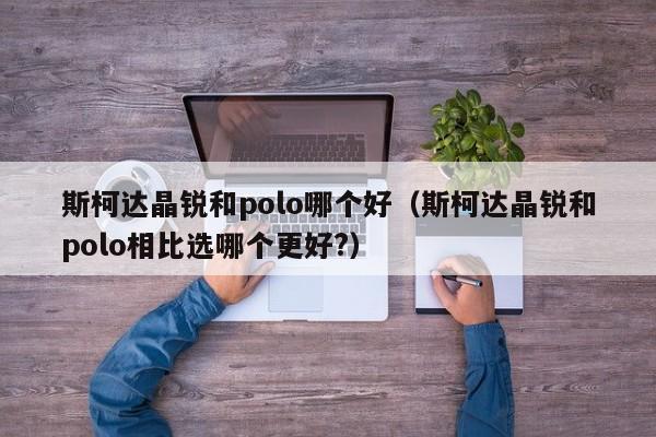 斯柯达晶锐和polo哪个好(斯柯达晶锐和polo相比选哪个更好?)