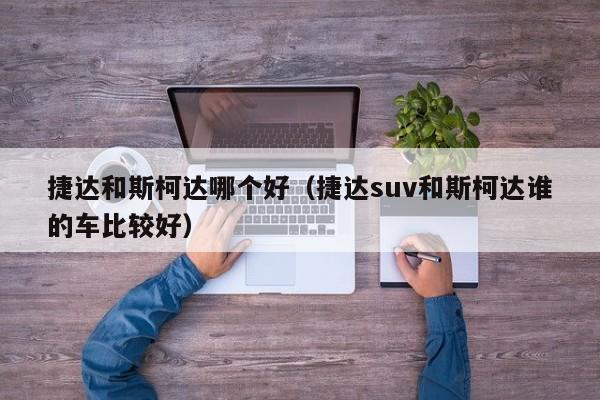 捷达和斯柯达哪个好(捷达suv和斯柯达谁的车比较好)