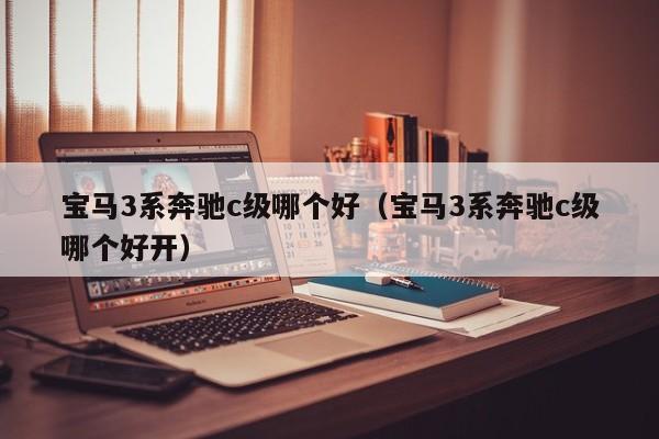 宝马3系奔驰c级哪个好(宝马3系奔驰c级哪个好开)