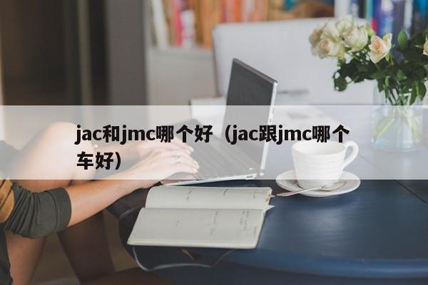 jac和jmc哪个好(jac跟jmc哪个车好)