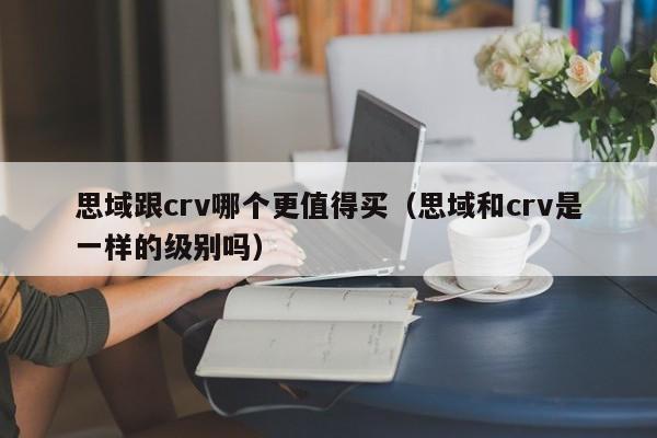 思域跟crv哪个更值得买(思域和crv是一样的级别吗)