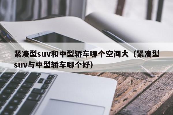 紧凑型suv和中型轿车哪个空间大(紧凑型suv与中型轿车哪个好)