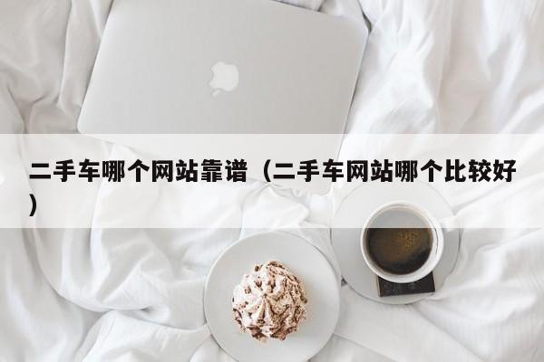 二手车哪个网站靠谱(二手车网站哪个比较好)