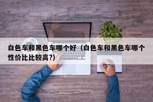 白色车和黑色车哪个好(白色车和黑色车哪个性价比比较高?)