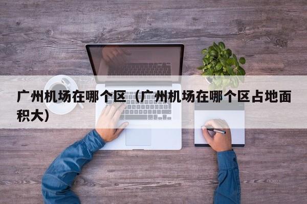 广州机场在哪个区(广州机场在哪个区占地面积大)