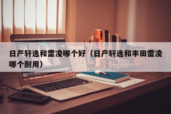 日产轩逸和雷凌哪个好(日产轩逸和丰田雷凌哪个耐用)