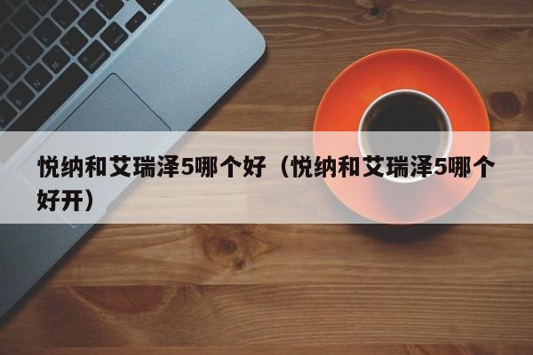 悦纳和艾瑞泽5哪个好(悦纳和艾瑞泽5哪个好开)