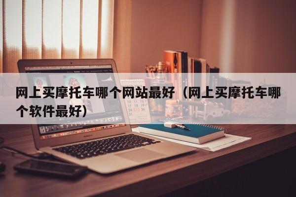 网上买摩托车哪个网站最好(网上买摩托车哪个软件最好)