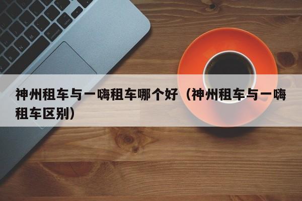 神州租车与一嗨租车哪个好(神州租车与一嗨租车区别)