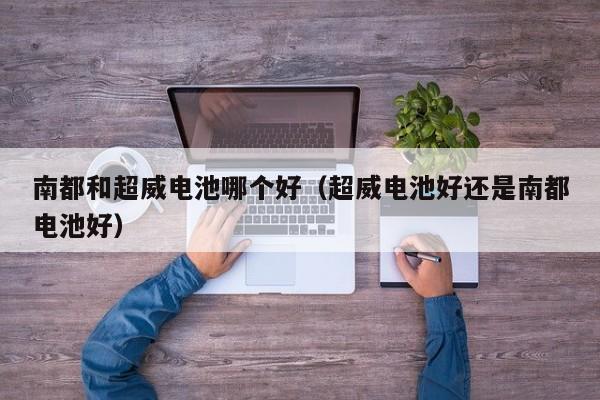 南都和超威电池哪个好(超威电池好还是南都电池好)