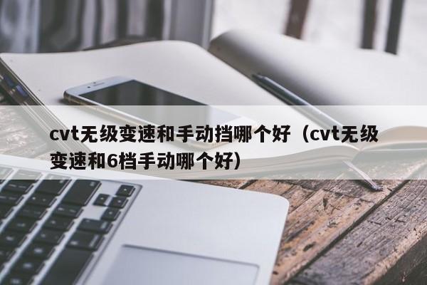 cvt无级变速和手动挡哪个好(cvt无级变速和6档手动哪个好)