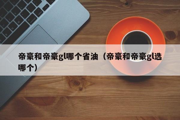 帝豪和帝豪gl哪个省油(帝豪和帝豪gl选哪个)