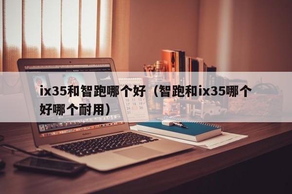 ix35和智跑哪个好(智跑和ix35哪个好哪个耐用)