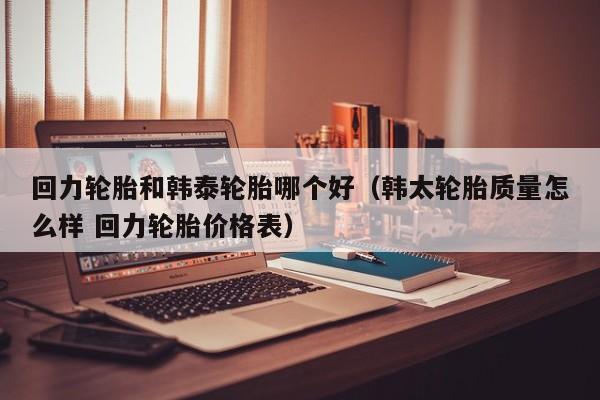 回力轮胎和韩泰轮胎哪个好(韩太轮胎质量怎么样 回力轮胎价格表)