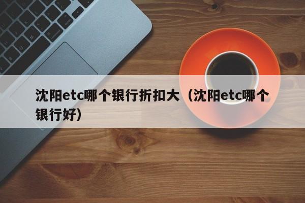 沈阳etc哪个银行折扣大(沈阳etc哪个银行好)