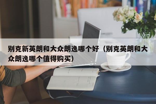 别克新英朗和大众朗逸哪个好(别克英朗和大众朗逸哪个值得购买)