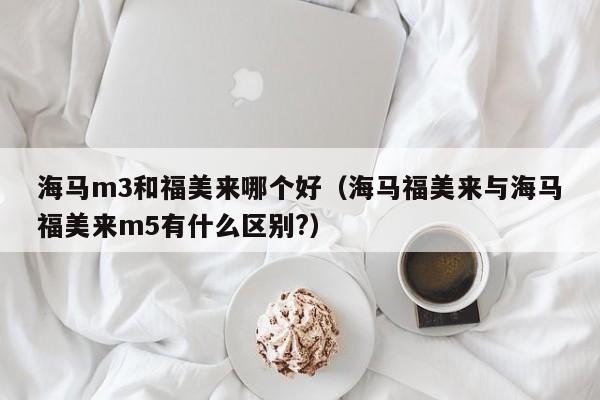 海马m3和福美来哪个好(海马福美来与海马福美来m5有什么区别?)