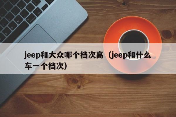 jeep和大众哪个档次高(jeep和什么车一个档次)