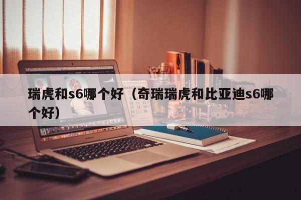 瑞虎和s6哪个好(奇瑞瑞虎和比亚迪s6哪个好)
