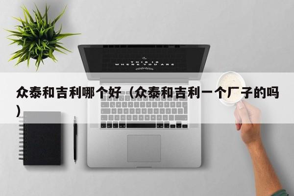 众泰和吉利哪个好(众泰和吉利一个厂子的吗)