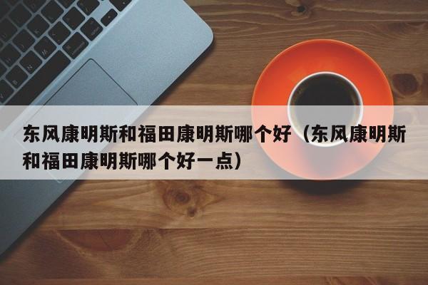 东风康明斯和福田康明斯哪个好(东风康明斯和福田康明斯哪个好一点)