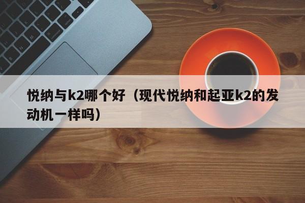 悦纳与k2哪个好(现代悦纳和起亚k2的发动机一样吗)