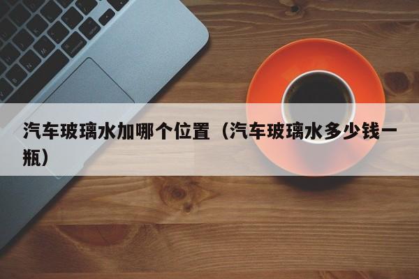汽车玻璃水加哪个位置(汽车玻璃水多少钱一瓶)