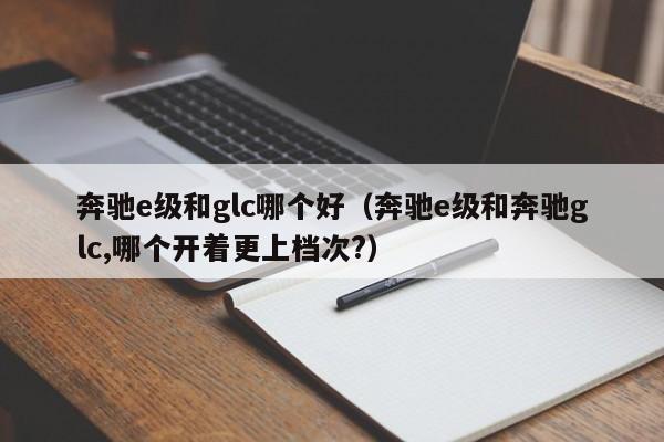 奔驰e级和glc哪个好(奔驰e级和奔驰glc,哪个开着更上档次?)