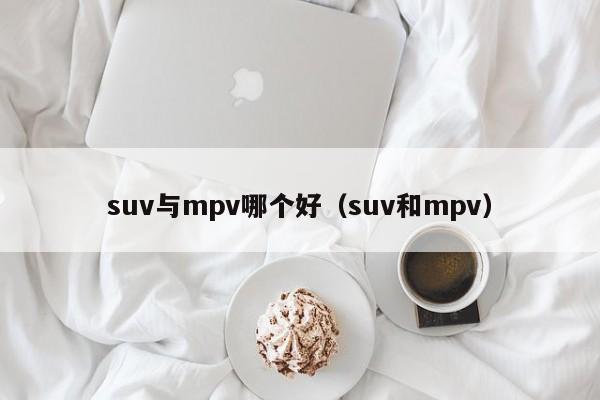 suv与mpv哪个好(suv和mpv)