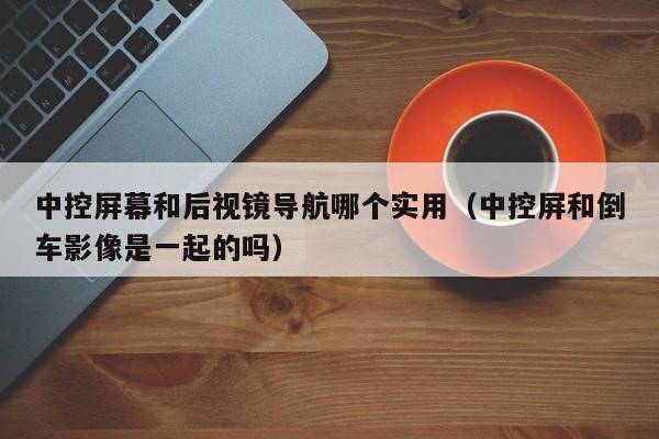 中控屏幕和后视镜导航哪个实用(中控屏和倒车影像是一起的吗)