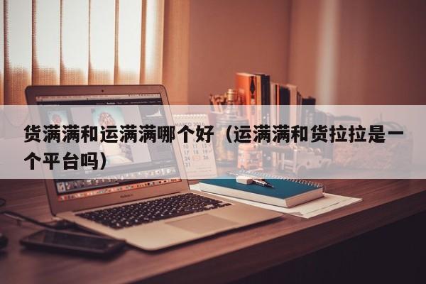货满满和运满满哪个好(运满满和货拉拉是一个平台吗)
