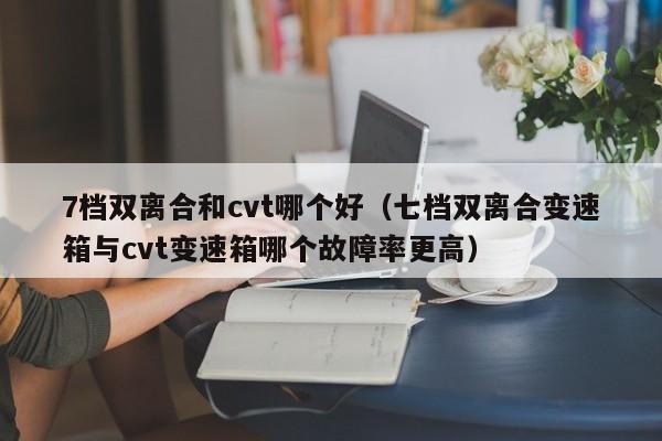 7档双离合和cvt哪个好(七档双离合变速箱与cvt变速箱哪个故障率更高)