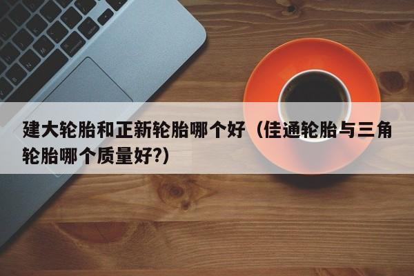 建大轮胎和正新轮胎哪个好(佳通轮胎与三角轮胎哪个质量好?)