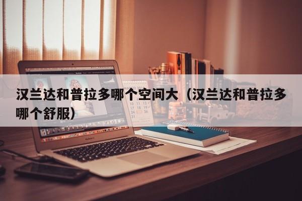 汉兰达和普拉多哪个空间大(汉兰达和普拉多哪个舒服)
