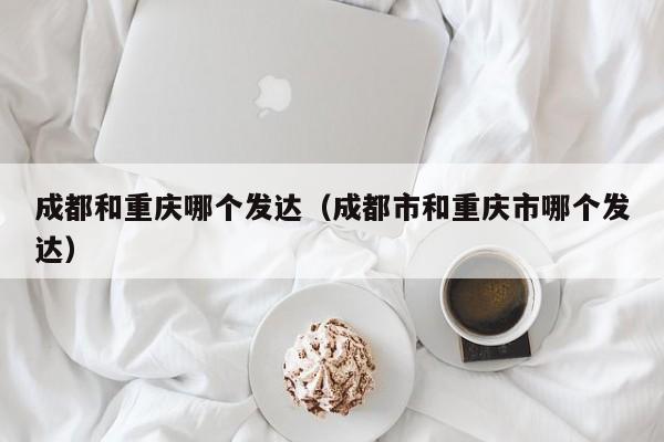 成都和重庆哪个发达(成都市和重庆市哪个发达)