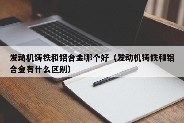 发动机铸铁和铝合金哪个好(发动机铸铁和铝合金有什么区别)