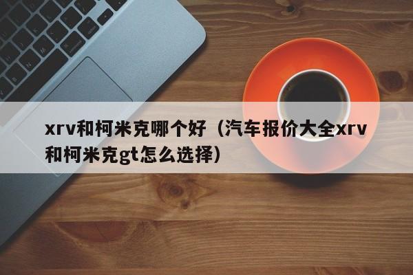 xrv和柯米克哪个好(汽车报价大全xrv和柯米克gt怎么选择)