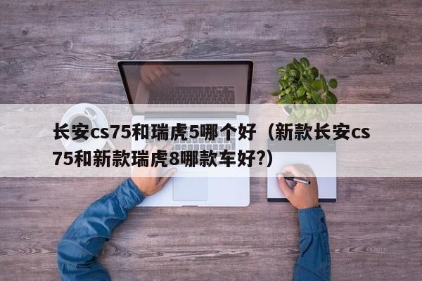 长安cs75和瑞虎5哪个好(新款长安cs75和新款瑞虎8哪款车好?)