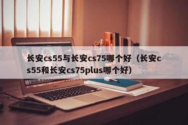 长安cs55与长安cs75哪个好(长安cs55和长安cs75plus哪个好)